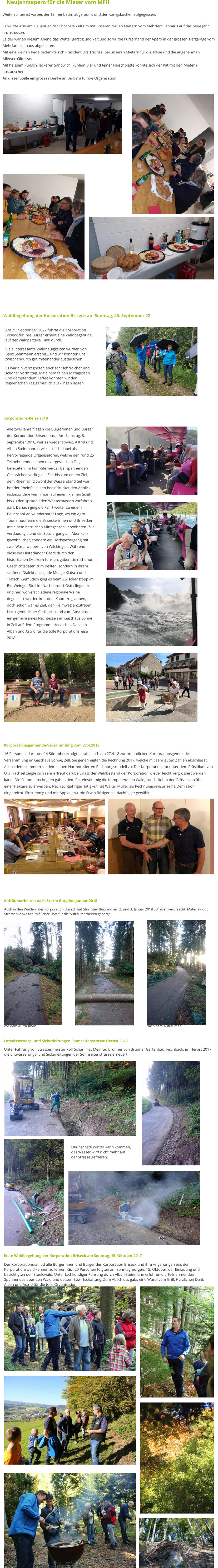Neujahrsapero für die Mieter vom MFH Weihnachten ist vorbei, der Tannenbaum abgeräumt und der Königskuchen aufgegessen.  Es wurde also am 13. Januar 2023 höchste Zeit um mit unseren treuen Mietern vom Mehrfamilienhaus auf das neue Jahr anzustossen. Leider war an diesem Abend das Wetter garstig und kalt und so wurde kurzerhand der Apéro in der grossen Tiefgarage vom Mehrfamilienhaus abgehalten.  Mit eine kleinen Rede bedankte sich Präsident Urs Trachsel bei unseren Mietern für die Treue und die angenehmen Mietverhältnisse. Mit heissem Punsch, leckeren Sandwich, kühlem Bier und feiner Fleischplatte konnte sich der Rat mit den Mietern austauschen. An dieser Stelle ein grosses Danke an Barbara für die Organisation.  Erste Waldbegehung der Korporation Briseck am Sonntag, 15. Oktober 2017 Der Korporationsrat lud alle Bürgerinnen und Bürger der Korporation Briseck und ihre Angehörigen ein, den Korporationswald kennen zu lernen. Gut 20 Personen folgten am Sonntagmorgen, 15. Oktober, der Einladung und besichtigten den Stuelewald. Unter fachkundiger Führung durch Alban Steinmann erfuhren die Teilnehmenden Spannendes über den Wald und dessen Bewirtschaftung. Zum Abschluss gabs eine Wurst vom Grill. Herzlichen Dank Alban und Astrid für die tolle Organisation. Aufräumarbeiten nach Sturm Burglind Januar 2018 Auch in den Wäldern der Korporation Briseck hat Sturmtief Burglind am 2. und 3. Januar 2018 Schäden verursacht. Material- und Strassenverwalter Rolf Schärli hat für die Aufräumarbeiten gesorgt.  Vor dem Aufräumen                                                                                                                            Nach dem Aufräumen Entwässerungs- und Sickerleitungen Sonnseitenstrasse Herbst 2017 Unter Führung von Strassenmeister Rolf Schärli hat Meinrad Brunner von Brunner Gartenbau, Fischbach, im Herbst 2017 die Entwässerungs- und Sickerleitungen der Sonnseitenstrasse erneuert.   Der nächste Winter kann kommen, das Wasser wird nicht mehr auf der Strasse gefrieren.   Korporationsgemeinde-Versammlung vom 27.4.2018 16 Personen, darunter 14 Stimmberechtigte, trafen sich am 27.4.18 zur ordentlichen Korporationsgemeinde-Versammlung im Gasthaus Sonne, Zell. Sie genehmigten die Rechnung 2017, welche mit sehr guten Zahlen abschliesst. Ausserdem stimmten sie dem neuen Harmonisierten Rechnungsmodell zu. Der Korporationsrat unter dem Präsidium von Urs Trachsel zeigte sich sehr erfreut darüber, dass der Waldbestand der Korporation wieder leicht vergrössert werden kann. Die Stimmberechtigten gaben dem Rat einstimmig die Kompetenz, ein Waldgrundstück in der Grösse von über einer Hektare zu erwerben. Nach achtjähriger Tätigkeit hat Walter Müller als Rechnungsrevisor seine Demission eingereicht. Einstimmig und mit Applaus wurde Erwin Bösiger als Nachfolger gewählt.  Korporations-Reise 2018 Alle zwei Jahre fliegen die Bürgerinnen und Bürger der Korporation Briseck aus... Am Samstag, 8. September 2018, war es wieder soweit. Astrid und Alban Steinmann erwiesen sich dabei als hervorragende Organisatoren, welche den rund 25 Teilnehmenden einen unvergesslichen Tag bereiteten. Im Fünf-Sterne-Car bei spannenden Gesprächen verflog die Zeit bis zum ersten Ziel, dem Rheinfall. Obwohl der Wasserstand tief war, bot der Rheinfall einen beeindruckenden Anblick - insbesondere wenn man auf einem kleinen Schiff bis zu den sprudelnden Wassermassen vorfahren darf. Danach ging die Fahrt weiter zu einem Bauernhof an wunderbarer Lage, wo ein Agro-Tourismus-Team die Briseckerinnen und Brisecker mit einem herrlichen Mittagessen verwöhnten. Zur Verdauung stand ein Spaziergang an. Aber kein gewöhnlicher, sondern ein Dorfspaziergang mit zwei Waschweibern von Wilchingen. Während diese die Hinterländer Gäste durch den historischen Ortskern führten, gaben sie nicht nur Geschichtsdaten zum Besten, sondern in ihrem schönen Dialekt auch jede Menge Klatsch und Tratsch. Gemütlich ging es beim Zwischenstopp im Bio-Weingut Stoll im Nachbardorf Osterfingen zu und her, wo verschiedene regionale Weine degustiert werden konnten. Kaum zu glauben, doch schon war es Zeit, den Heimweg anzutreten. Nach gemütlicher Carfahrt stand zum Abschluss ein gemeinsames Nachtessen im Gasthaus Sonne in Zell auf dem Programm. Herzlichen Dank an Alban und Astrid für die tolle Korporationsreise 2018.  Waldbegehung der Korporation Briseck am Sonntag, 25. September 22 Am 25. September 2022 führte die Korporation Briseck für Ihre Bürger erneut eine Waldbegehung  auf der Waldparzelle 1400 durch.  Viele interessante Waldneuigkeiten wurden von Bänz Steinmann erzählt... und wir konnten uns zwischendurch gut miteinander austauschen. Es war ein verregneter, aber sehr lehrreicher und schöner Vormittag. Mit einem feinen Mittagessen und dampfendem Kaffee konnten wir den regnerischen Tag gemütlich ausklingen lassen.